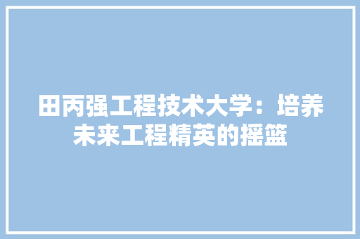 田丙强工程技术大学：培养未来工程精英的摇篮 室内设计