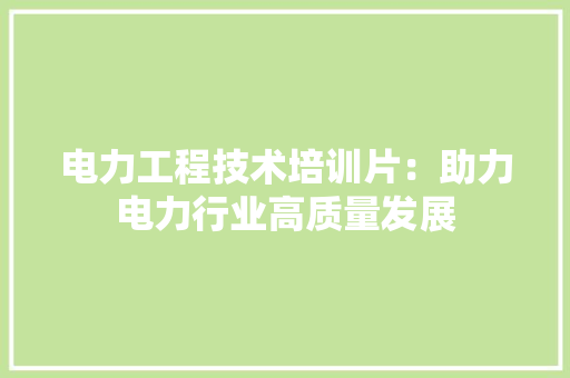 电力工程技术培训片：助力电力行业高质量发展