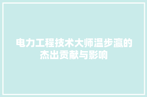 电力工程技术大师温步瀛的杰出贡献与影响 室内设计