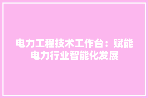 电力工程技术工作台：赋能电力行业智能化发展