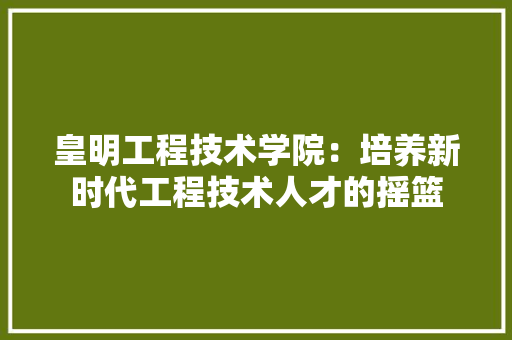皇明工程技术学院：培养新时代工程技术人才的摇篮