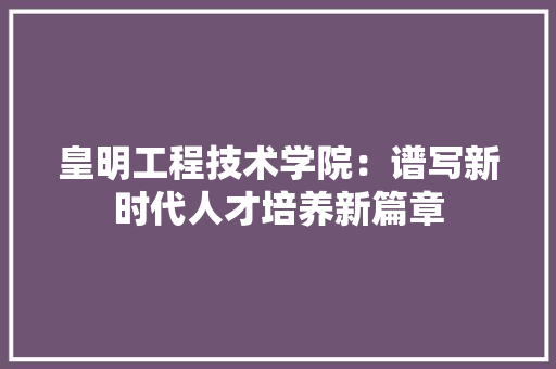 皇明工程技术学院：谱写新时代人才培养新篇章 室内设计