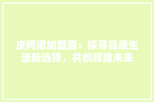 皮阿诺加盟商：探寻品质生活新选择，共创辉煌未来