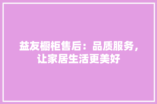 益友橱柜售后：品质服务，让家居生活更美好 室内设计