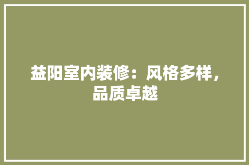 益阳室内装修：风格多样，品质卓越 室内设计