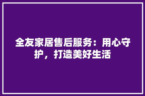 全友家居售后服务：用心守护，打造美好生活