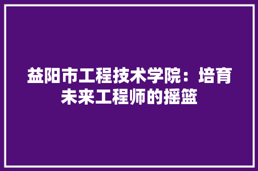 益阳市工程技术学院：培育未来工程师的摇篮
