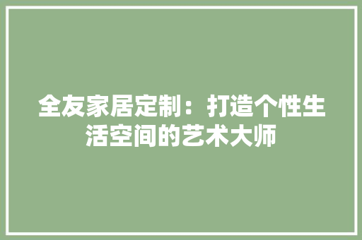 全友家居定制：打造个性生活空间的艺术大师