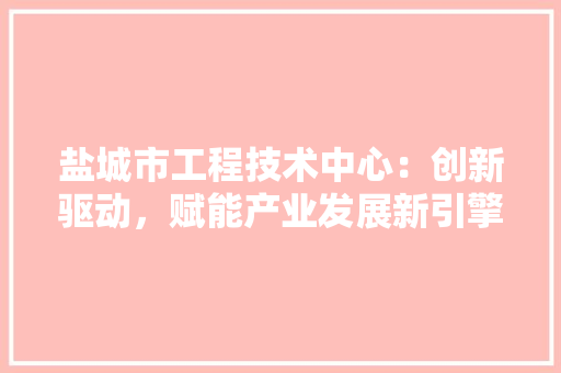 盐城市工程技术中心：创新驱动，赋能产业发展新引擎 室内设计