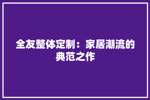 全友整体定制：家居潮流的典范之作