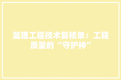 监理工程技术复核单：工程质量的“守护神”