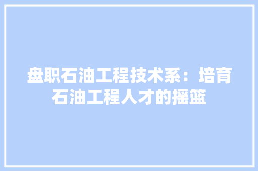 盘职石油工程技术系：培育石油工程人才的摇篮