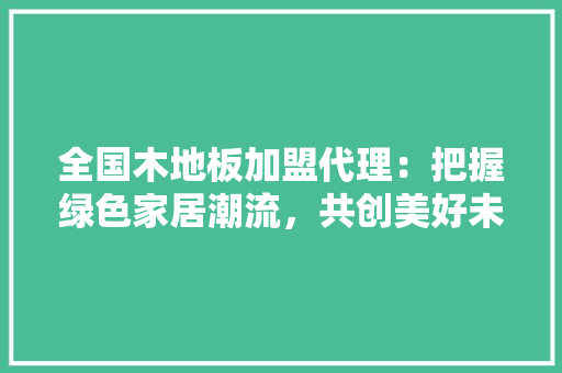 全国木地板加盟代理：把握绿色家居潮流，共创美好未来 家居装修