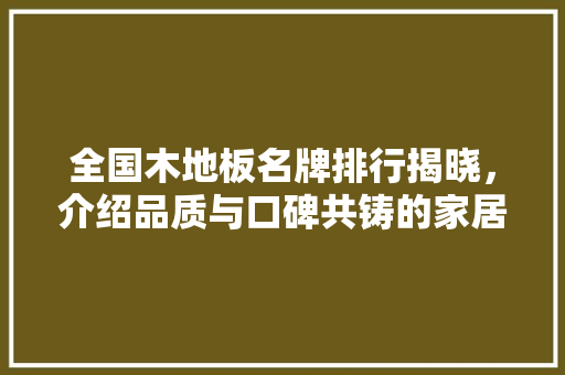 全国木地板名牌排行揭晓，介绍品质与口碑共铸的家居典范 家居装修