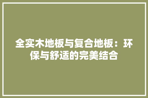 全实木地板与复合地板：环保与舒适的完美结合 家居装修
