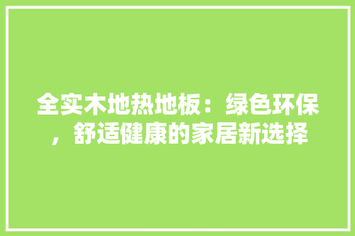 全实木地热地板：绿色环保，舒适健康的家居新选择 家居装修