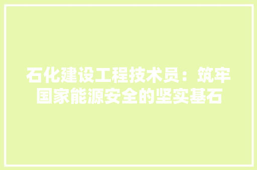 石化建设工程技术员：筑牢国家能源安全的坚实基石 室内设计