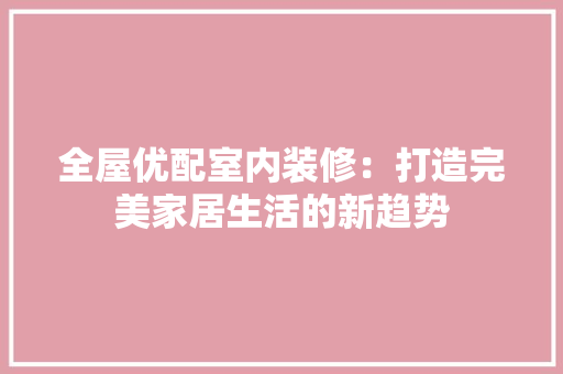 全屋优配室内装修：打造完美家居生活的新趋势 家居装修
