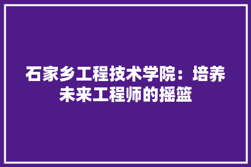 石家乡工程技术学院：培养未来工程师的摇篮