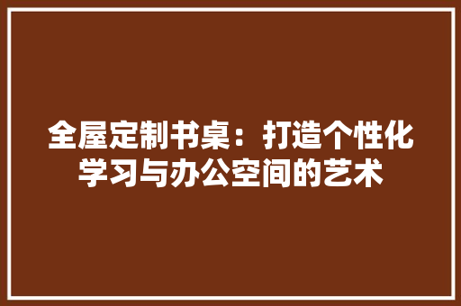 全屋定制书桌：打造个性化学习与办公空间的艺术 家居装修