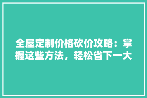 全屋定制价格砍价攻略：掌握这些方法，轻松省下一大笔！