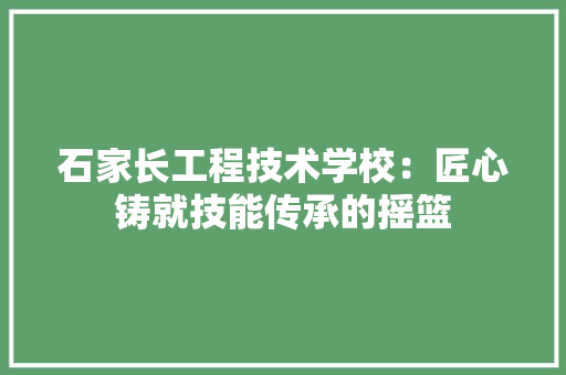 石家长工程技术学校：匠心铸就技能传承的摇篮