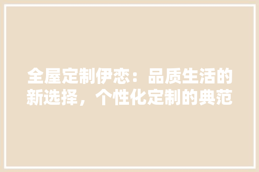 全屋定制伊恋：品质生活的新选择，个性化定制的典范 家居装修