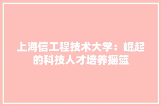 上海信工程技术大学：崛起的科技人才培养摇篮