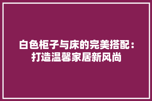 白色柜子与床的完美搭配：打造温馨家居新风尚