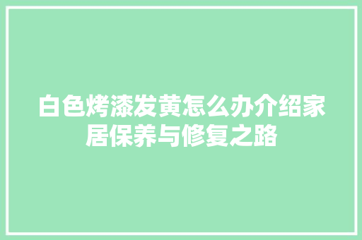 白色烤漆发黄怎么办介绍家居保养与修复之路