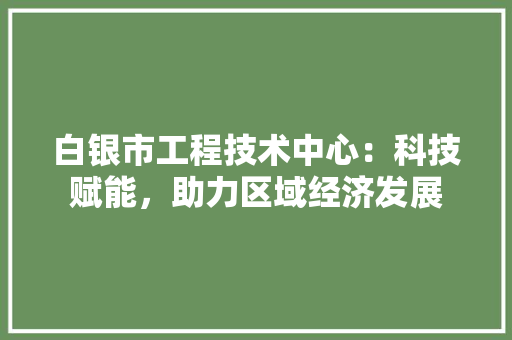 白银市工程技术中心：科技赋能，助力区域经济发展