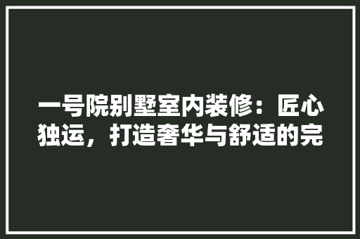 一号院别墅室内装修：匠心独运，打造奢华与舒适的完美融合