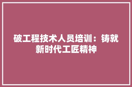 破工程技术人员培训：铸就新时代工匠精神