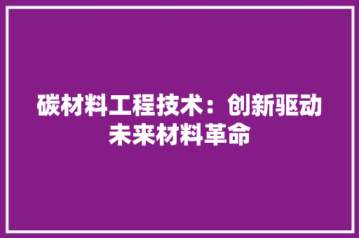 碳材料工程技术：创新驱动未来材料革命 室内设计