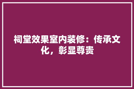 祠堂效果室内装修：传承文化，彰显尊贵 室内设计