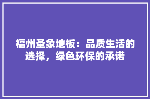 福州圣象地板：品质生活的选择，绿色环保的承诺