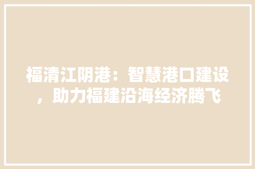 福清江阴港：智慧港口建设，助力福建沿海经济腾飞 室内设计