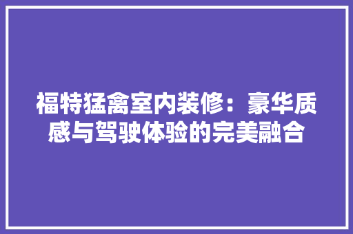 福特猛禽室内装修：豪华质感与驾驶体验的完美融合 室内设计