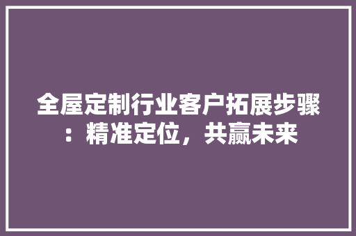 全屋定制行业客户拓展步骤：精准定位，共赢未来 家居装修