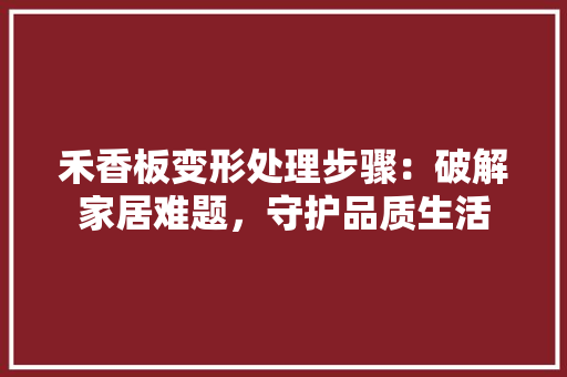禾香板变形处理步骤：破解家居难题，守护品质生活