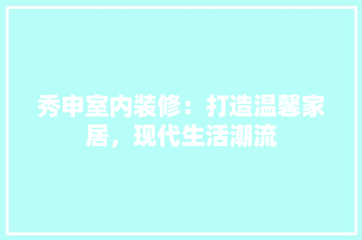秀申室内装修：打造温馨家居，现代生活潮流
