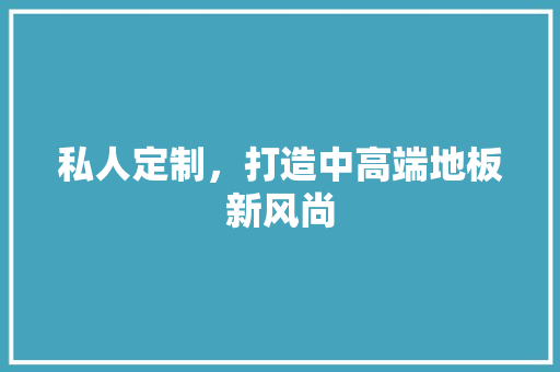 私人定制，打造中高端地板新风尚 室内设计