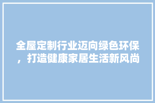 全屋定制行业迈向绿色环保，打造健康家居生活新风尚 家居装修