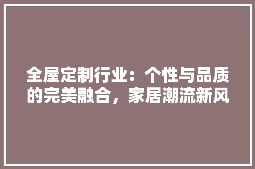 全屋定制行业：个性与品质的完美融合，家居潮流新风尚