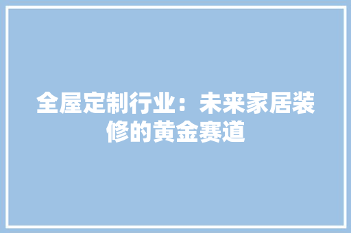 全屋定制行业：未来家居装修的黄金赛道