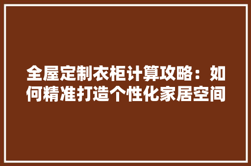 全屋定制衣柜计算攻略：如何精准打造个性化家居空间 家居装修