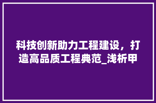 科技创新助力工程建设，打造高品质工程典范_浅析甲方工程技术部经理的职责与使命