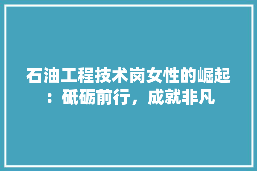 石油工程技术岗女性的崛起：砥砺前行，成就非凡 室内设计