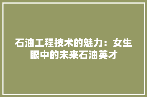 石油工程技术的魅力：女生眼中的未来石油英才