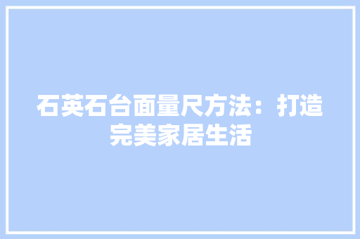 石英石台面量尺方法：打造完美家居生活 室内设计